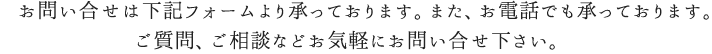 お問い合せは下記フォームより承っております。また、お電話でも承っております。ご質問、ご相談などお気軽にお問合せ下さい。