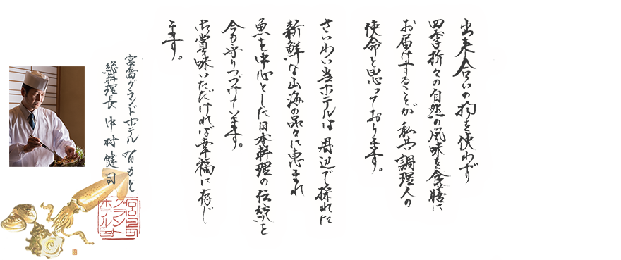 出来合いの物を使わず四季折々の自然の風味を食膳にお届けすることが私共調理人の使命と思っております。さいわい当ホテルは周辺で採れた新鮮な山海の品々に恵まれ魚を中心とした日本料理の伝統を今も守りつづけています。御賞味いただければ幸福に存じます。 宮島グランドホテル有もと 総料理長 中村賢司