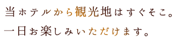 当ホテルから観光地はすぐそこ。一日お楽しみいただけます。