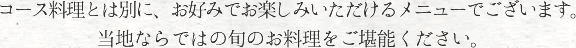 コース料理とは別に、お好みでお楽しみいただけるメニューでございます。当地ならではの旬のお料理をご堪能ください。