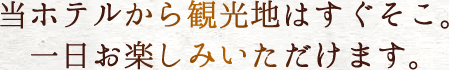 当ホテルから観光地はすぐそこ。一日お楽しみいただけます。