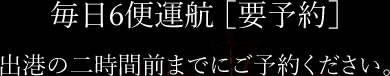 毎日6便運航 ［要予約］出港の二時間前までにご予約ください。