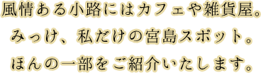 風情ある小路にはカフェや雑貨屋。みっけ、私だけの宮島スポット。ほんの一部をご紹介いたします。