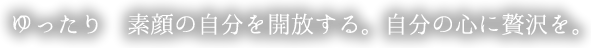 ゆったり　素顔の自分を開放する。自分の心に贅沢を。